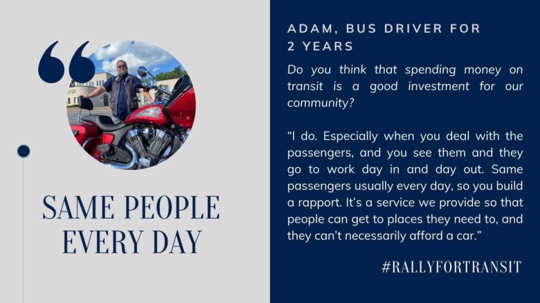 Same People Every Day. Adam, Bus Driver for 2 years. Do you think that spending money on transit is a good investment for our community? “I do. Especially when you deal with the passengers, and you see them and they go to work day in and day out. Same passengers usually every day, so you build a rapport. It’s a service we provide so that people can get to places they need to, and they can’t necessarily afford a car.”